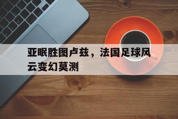 ayx.com-关于亚眠胜图卢兹，法国足球风云变幻莫测的信息